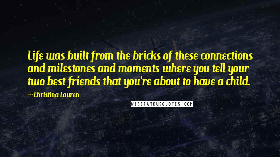 Christina Lauren Quotes: Life was built from the bricks of these connections and milestones and moments where you tell your two best friends that you're about to have a child.