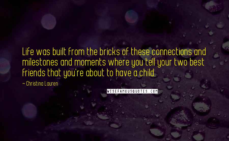 Christina Lauren Quotes: Life was built from the bricks of these connections and milestones and moments where you tell your two best friends that you're about to have a child.