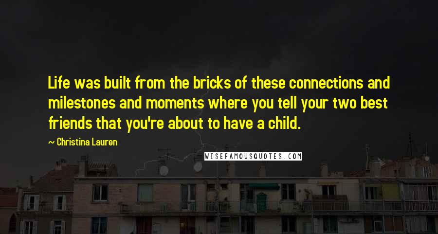 Christina Lauren Quotes: Life was built from the bricks of these connections and milestones and moments where you tell your two best friends that you're about to have a child.