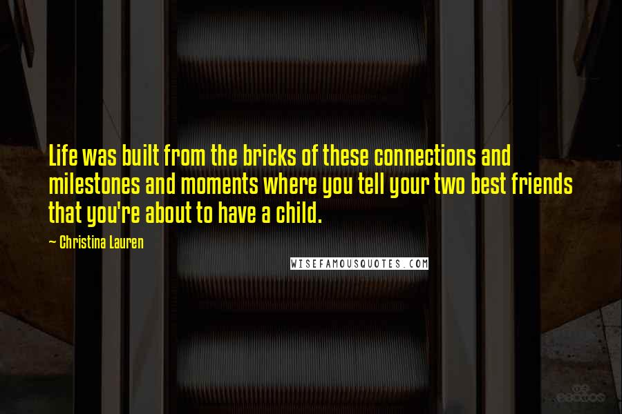 Christina Lauren Quotes: Life was built from the bricks of these connections and milestones and moments where you tell your two best friends that you're about to have a child.