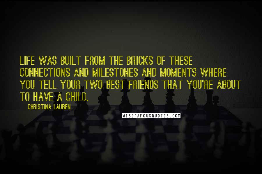 Christina Lauren Quotes: Life was built from the bricks of these connections and milestones and moments where you tell your two best friends that you're about to have a child.