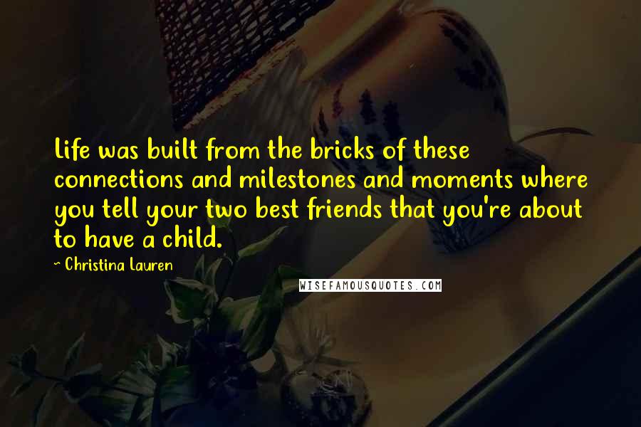 Christina Lauren Quotes: Life was built from the bricks of these connections and milestones and moments where you tell your two best friends that you're about to have a child.