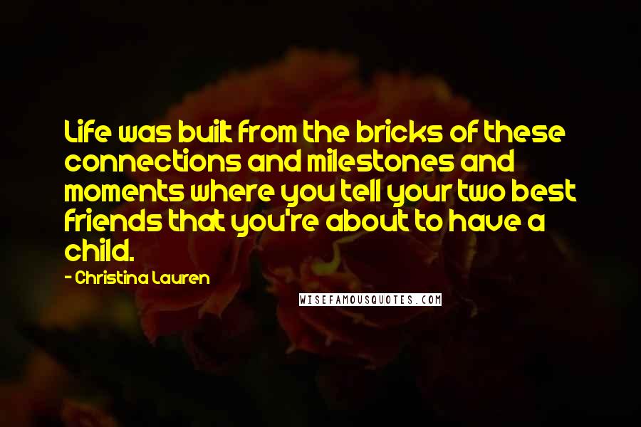 Christina Lauren Quotes: Life was built from the bricks of these connections and milestones and moments where you tell your two best friends that you're about to have a child.