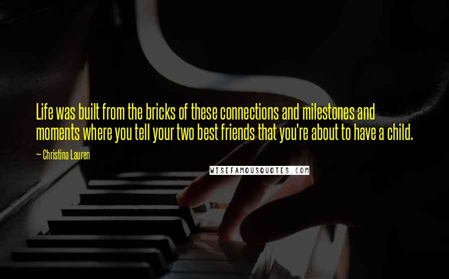 Christina Lauren Quotes: Life was built from the bricks of these connections and milestones and moments where you tell your two best friends that you're about to have a child.