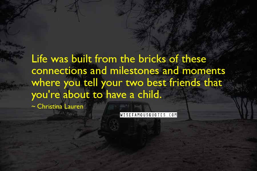 Christina Lauren Quotes: Life was built from the bricks of these connections and milestones and moments where you tell your two best friends that you're about to have a child.