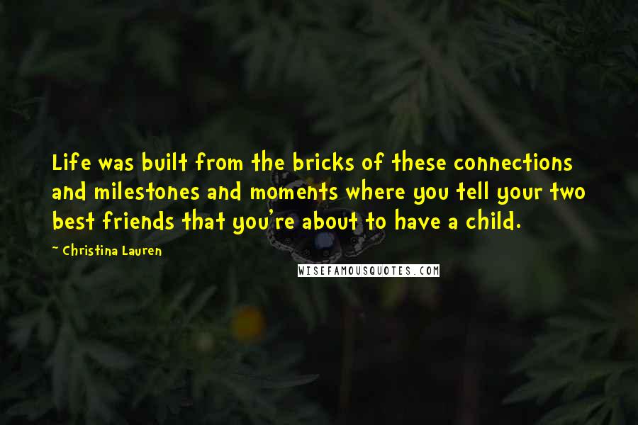 Christina Lauren Quotes: Life was built from the bricks of these connections and milestones and moments where you tell your two best friends that you're about to have a child.