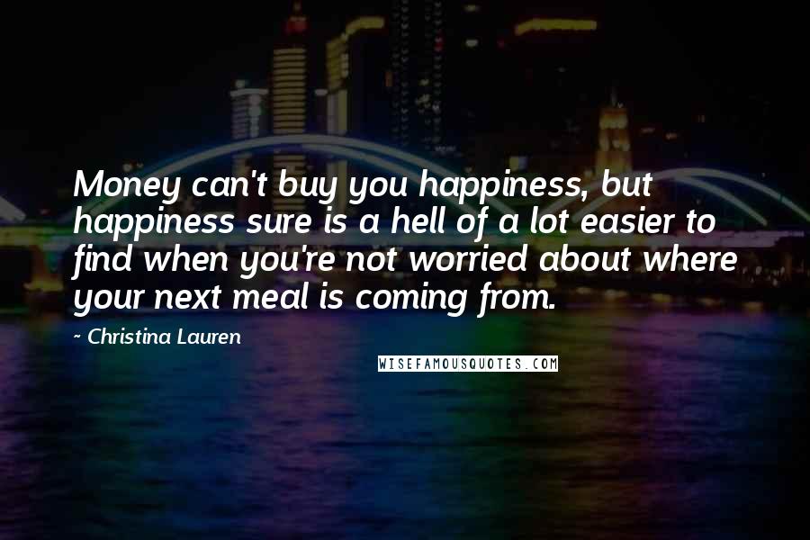 Christina Lauren Quotes: Money can't buy you happiness, but happiness sure is a hell of a lot easier to find when you're not worried about where your next meal is coming from.