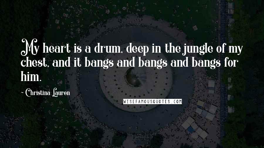 Christina Lauren Quotes: My heart is a drum, deep in the jungle of my chest, and it bangs and bangs and bangs for him.