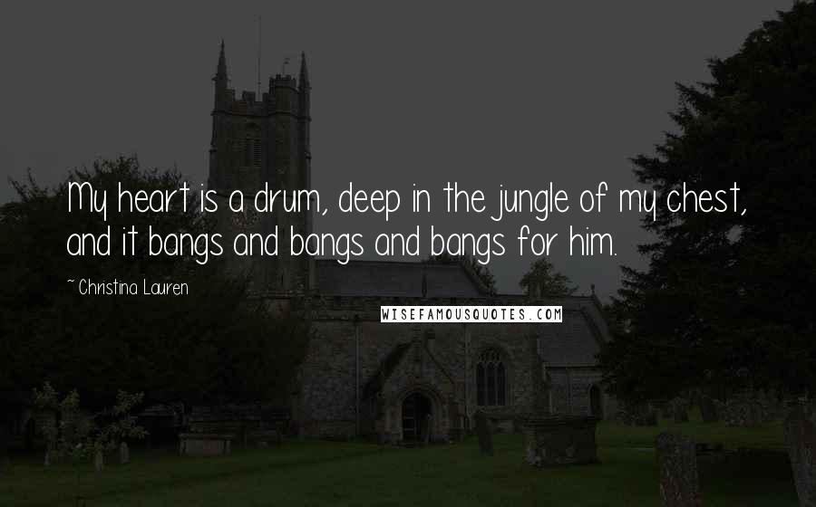 Christina Lauren Quotes: My heart is a drum, deep in the jungle of my chest, and it bangs and bangs and bangs for him.