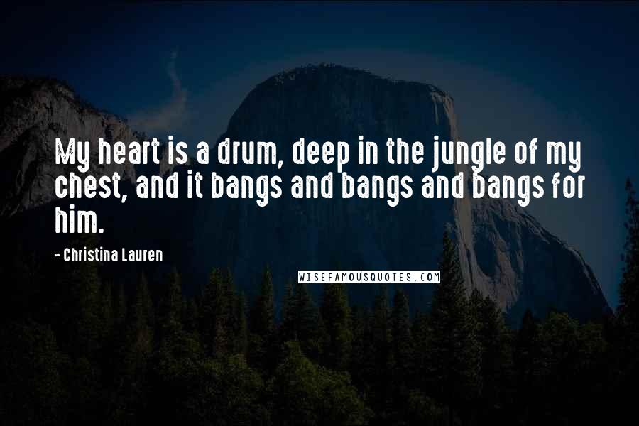 Christina Lauren Quotes: My heart is a drum, deep in the jungle of my chest, and it bangs and bangs and bangs for him.