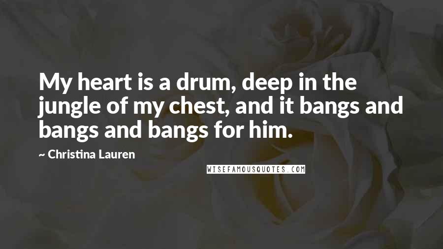 Christina Lauren Quotes: My heart is a drum, deep in the jungle of my chest, and it bangs and bangs and bangs for him.