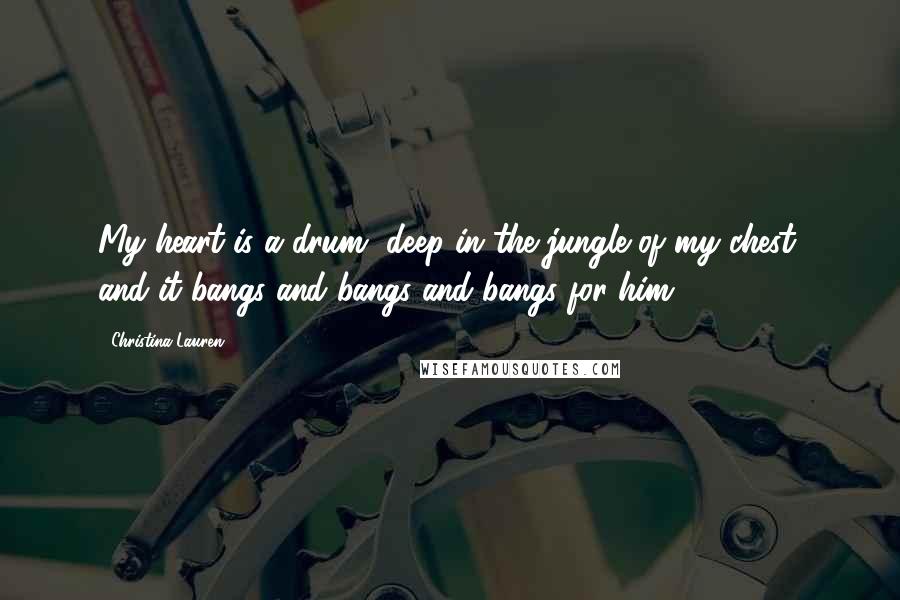 Christina Lauren Quotes: My heart is a drum, deep in the jungle of my chest, and it bangs and bangs and bangs for him.