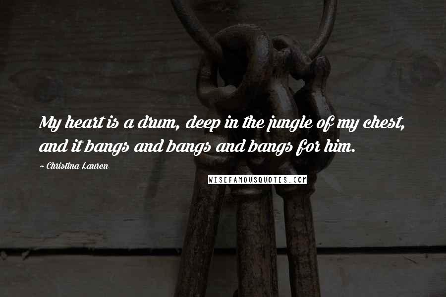 Christina Lauren Quotes: My heart is a drum, deep in the jungle of my chest, and it bangs and bangs and bangs for him.