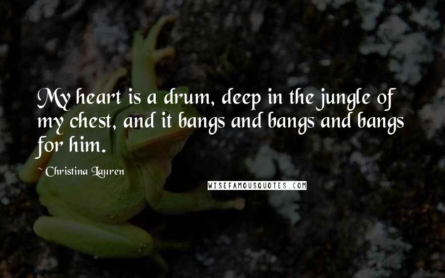 Christina Lauren Quotes: My heart is a drum, deep in the jungle of my chest, and it bangs and bangs and bangs for him.