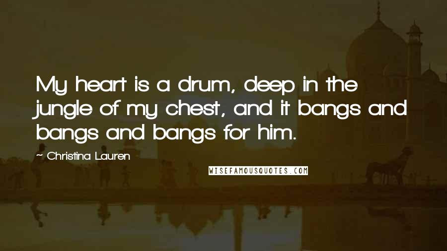 Christina Lauren Quotes: My heart is a drum, deep in the jungle of my chest, and it bangs and bangs and bangs for him.