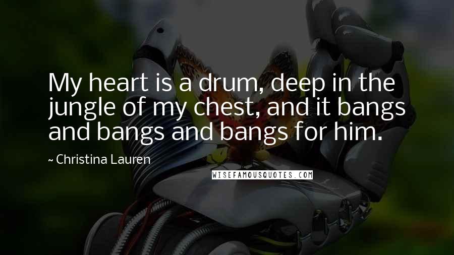 Christina Lauren Quotes: My heart is a drum, deep in the jungle of my chest, and it bangs and bangs and bangs for him.