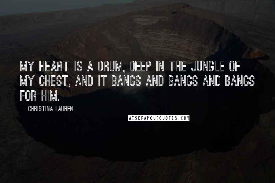 Christina Lauren Quotes: My heart is a drum, deep in the jungle of my chest, and it bangs and bangs and bangs for him.