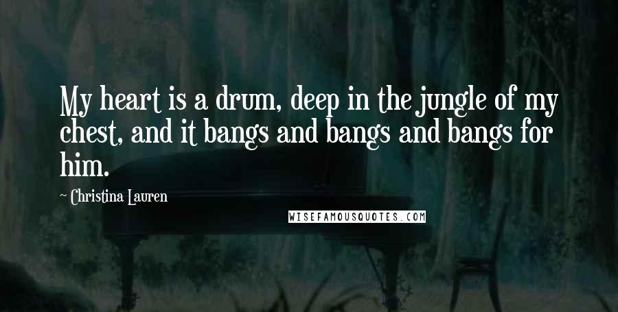 Christina Lauren Quotes: My heart is a drum, deep in the jungle of my chest, and it bangs and bangs and bangs for him.