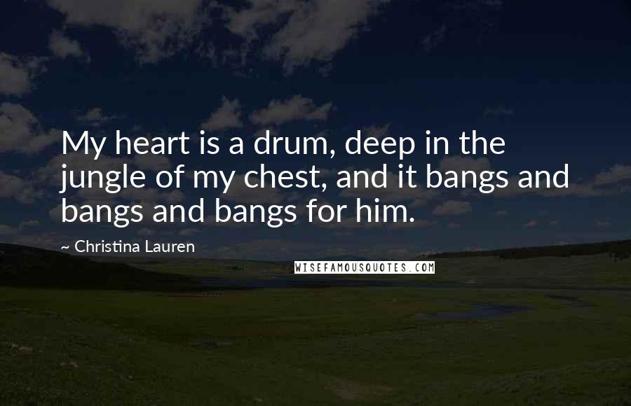 Christina Lauren Quotes: My heart is a drum, deep in the jungle of my chest, and it bangs and bangs and bangs for him.