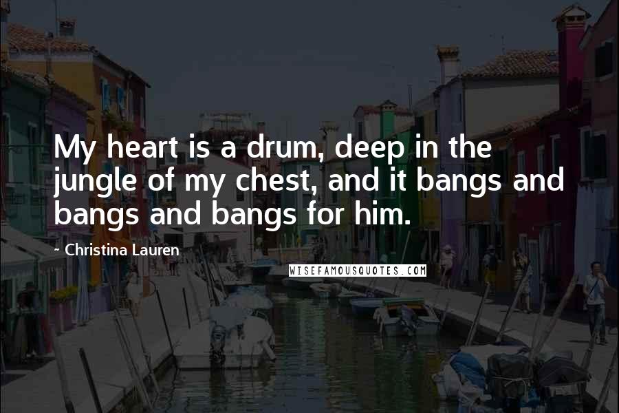 Christina Lauren Quotes: My heart is a drum, deep in the jungle of my chest, and it bangs and bangs and bangs for him.