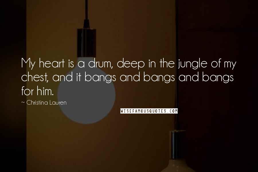 Christina Lauren Quotes: My heart is a drum, deep in the jungle of my chest, and it bangs and bangs and bangs for him.