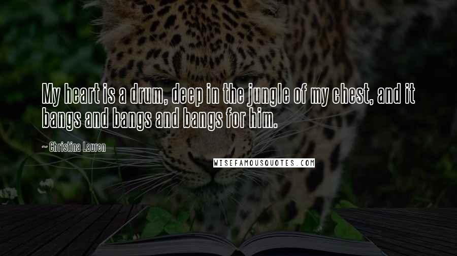 Christina Lauren Quotes: My heart is a drum, deep in the jungle of my chest, and it bangs and bangs and bangs for him.