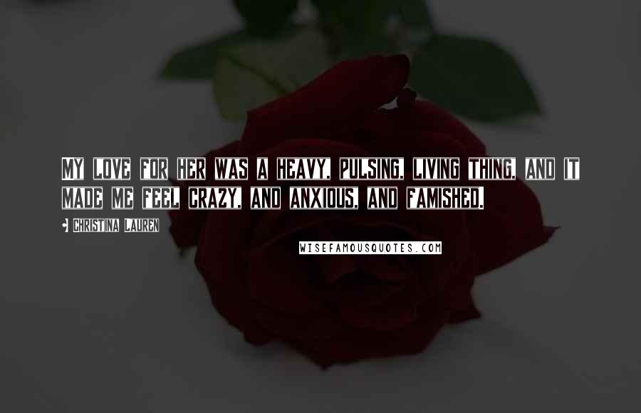 Christina Lauren Quotes: My love for her was a heavy, pulsing, living thing, and it made me feel crazy, and anxious, and famished.