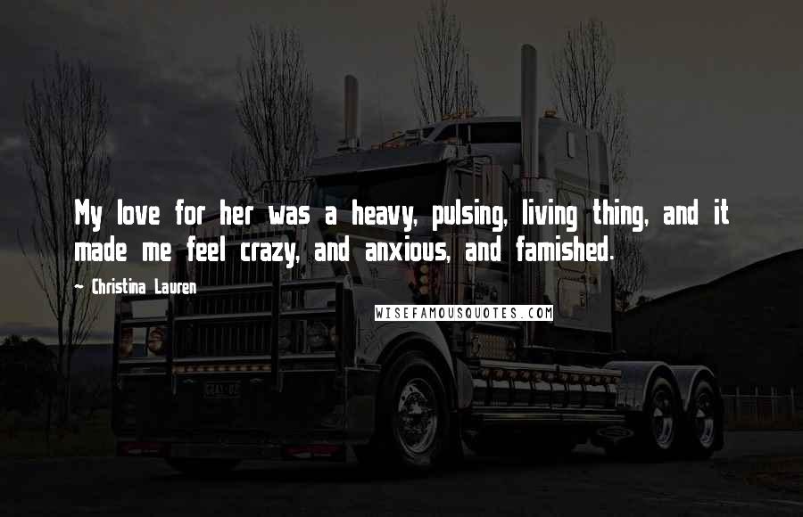 Christina Lauren Quotes: My love for her was a heavy, pulsing, living thing, and it made me feel crazy, and anxious, and famished.