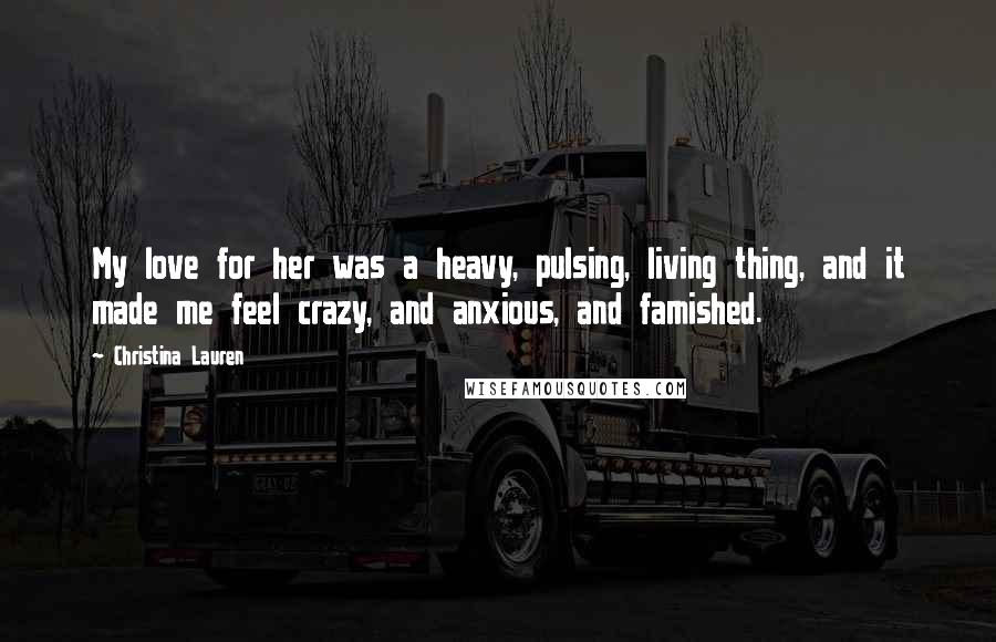 Christina Lauren Quotes: My love for her was a heavy, pulsing, living thing, and it made me feel crazy, and anxious, and famished.