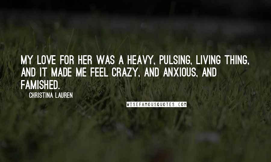 Christina Lauren Quotes: My love for her was a heavy, pulsing, living thing, and it made me feel crazy, and anxious, and famished.