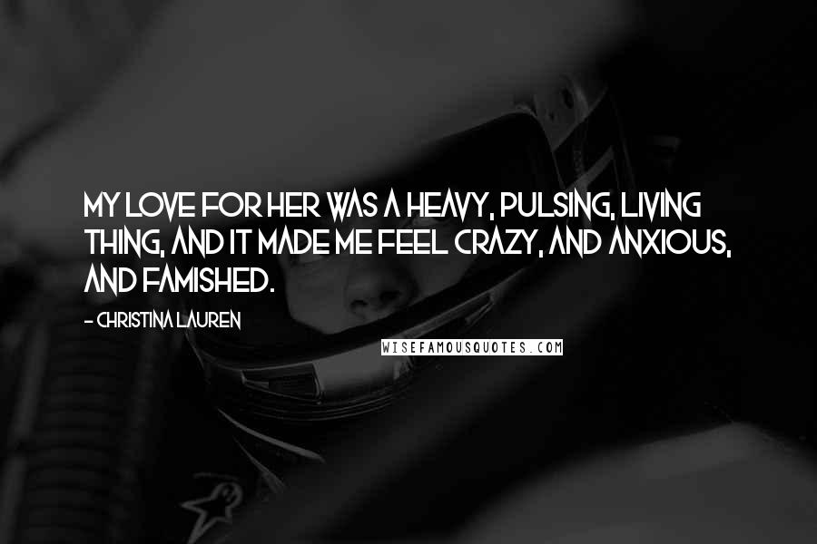 Christina Lauren Quotes: My love for her was a heavy, pulsing, living thing, and it made me feel crazy, and anxious, and famished.