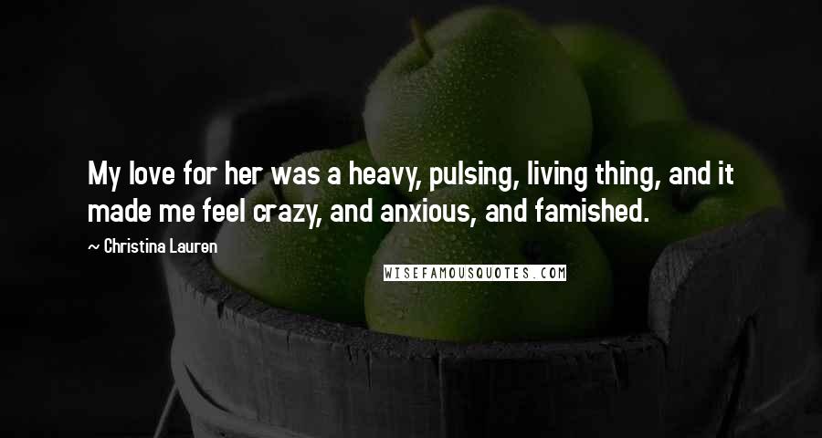 Christina Lauren Quotes: My love for her was a heavy, pulsing, living thing, and it made me feel crazy, and anxious, and famished.