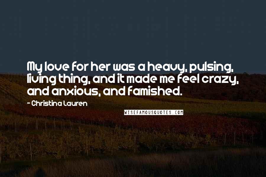 Christina Lauren Quotes: My love for her was a heavy, pulsing, living thing, and it made me feel crazy, and anxious, and famished.