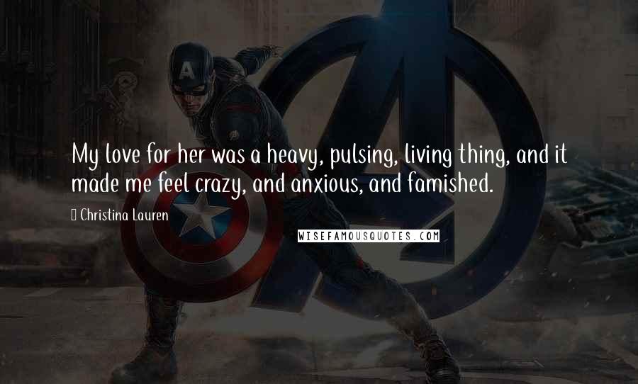 Christina Lauren Quotes: My love for her was a heavy, pulsing, living thing, and it made me feel crazy, and anxious, and famished.