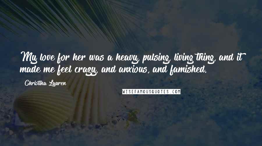 Christina Lauren Quotes: My love for her was a heavy, pulsing, living thing, and it made me feel crazy, and anxious, and famished.