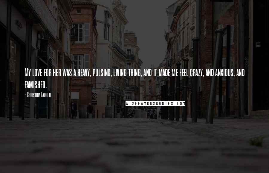 Christina Lauren Quotes: My love for her was a heavy, pulsing, living thing, and it made me feel crazy, and anxious, and famished.