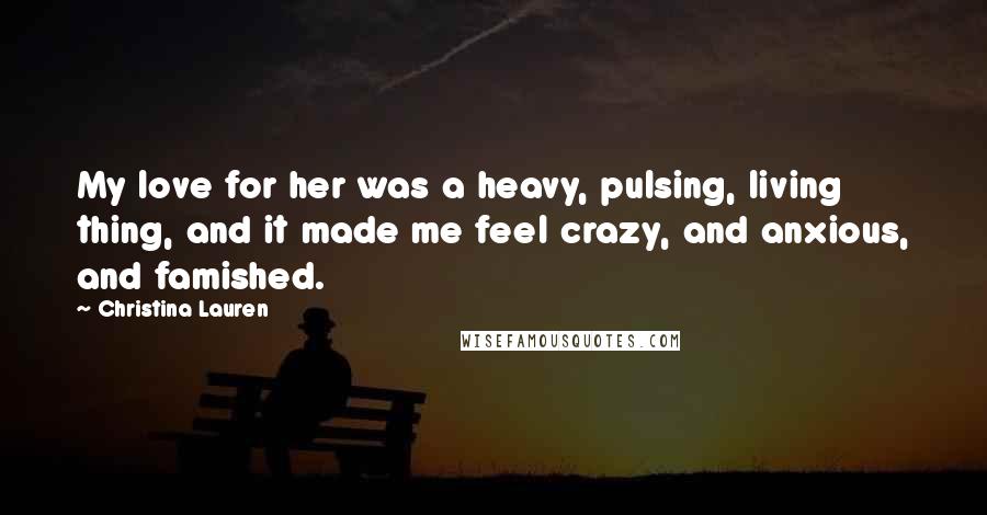 Christina Lauren Quotes: My love for her was a heavy, pulsing, living thing, and it made me feel crazy, and anxious, and famished.