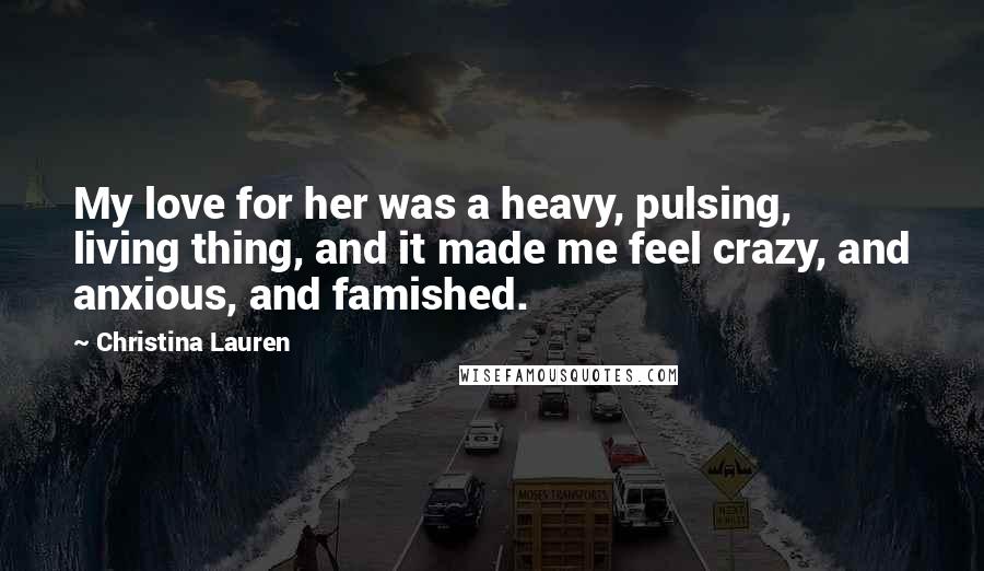 Christina Lauren Quotes: My love for her was a heavy, pulsing, living thing, and it made me feel crazy, and anxious, and famished.