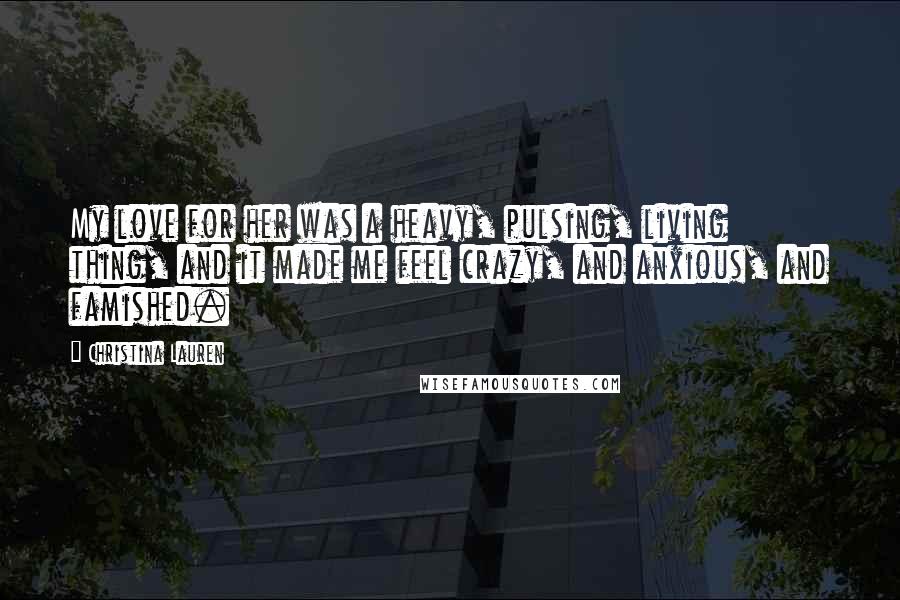 Christina Lauren Quotes: My love for her was a heavy, pulsing, living thing, and it made me feel crazy, and anxious, and famished.