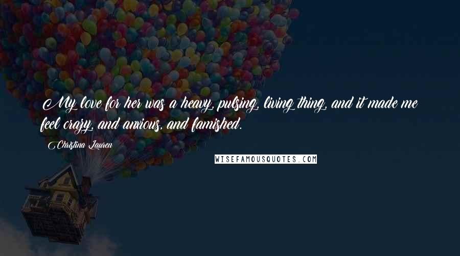 Christina Lauren Quotes: My love for her was a heavy, pulsing, living thing, and it made me feel crazy, and anxious, and famished.