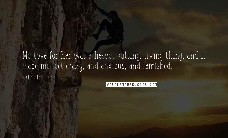 Christina Lauren Quotes: My love for her was a heavy, pulsing, living thing, and it made me feel crazy, and anxious, and famished.