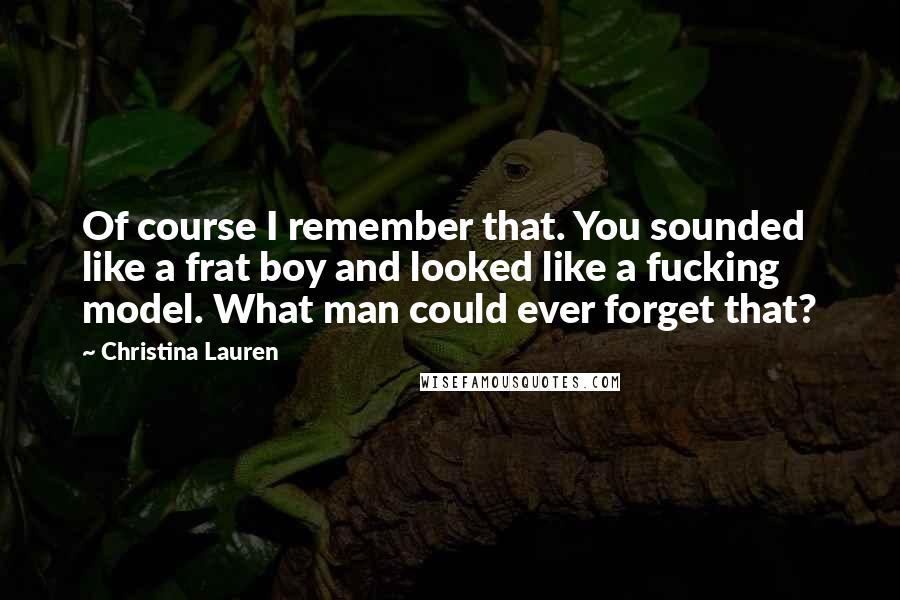 Christina Lauren Quotes: Of course I remember that. You sounded like a frat boy and looked like a fucking model. What man could ever forget that?