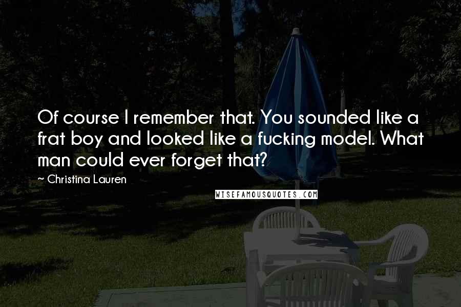 Christina Lauren Quotes: Of course I remember that. You sounded like a frat boy and looked like a fucking model. What man could ever forget that?