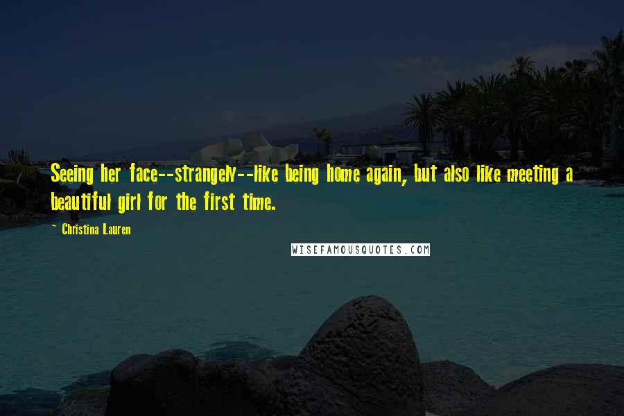 Christina Lauren Quotes: Seeing her face--strangely--like being home again, but also like meeting a beautiful girl for the first time.