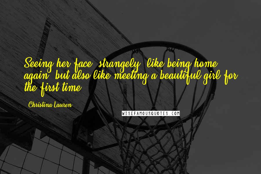 Christina Lauren Quotes: Seeing her face--strangely--like being home again, but also like meeting a beautiful girl for the first time.