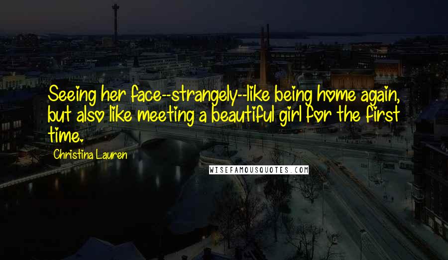 Christina Lauren Quotes: Seeing her face--strangely--like being home again, but also like meeting a beautiful girl for the first time.