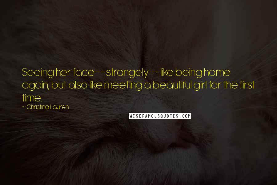 Christina Lauren Quotes: Seeing her face--strangely--like being home again, but also like meeting a beautiful girl for the first time.