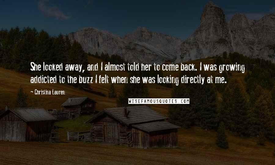 Christina Lauren Quotes: She looked away, and I almost told her to come back. I was growing addicted to the buzz I felt when she was looking directly at me.