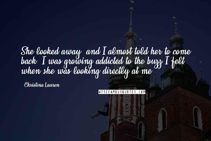 Christina Lauren Quotes: She looked away, and I almost told her to come back. I was growing addicted to the buzz I felt when she was looking directly at me.