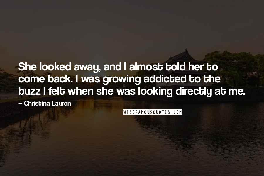 Christina Lauren Quotes: She looked away, and I almost told her to come back. I was growing addicted to the buzz I felt when she was looking directly at me.